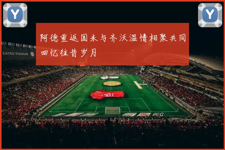 阿德重返国米与齐沃温情相聚共同回忆往昔岁月