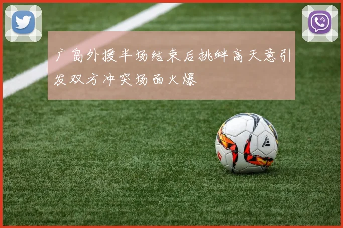 广岛外援半场结束后挑衅高天意引发双方冲突场面火爆