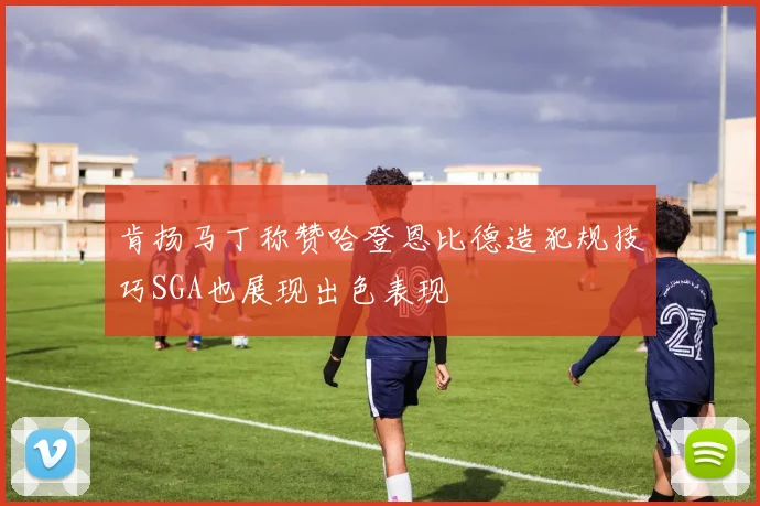 肯扬马丁称赞哈登恩比德造犯规技巧SGA也展现出色表现