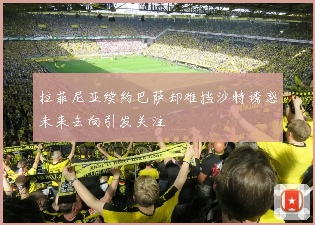 拉菲尼亚续约巴萨却难挡沙特诱惑未来去向引发关注