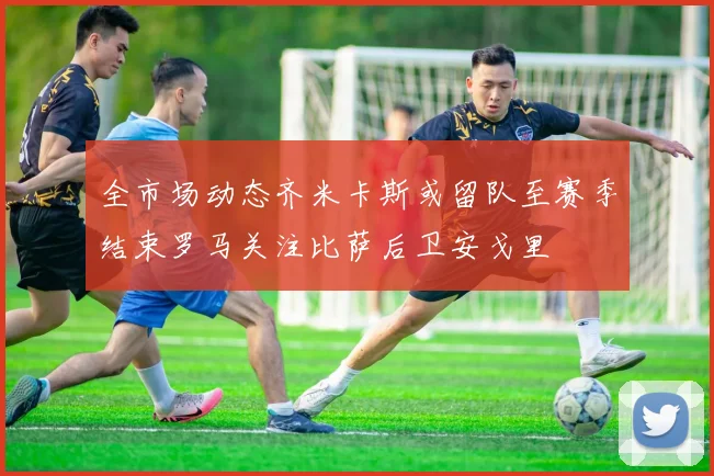 全市场动态齐米卡斯或留队至赛季结束罗马关注比萨后卫安戈里