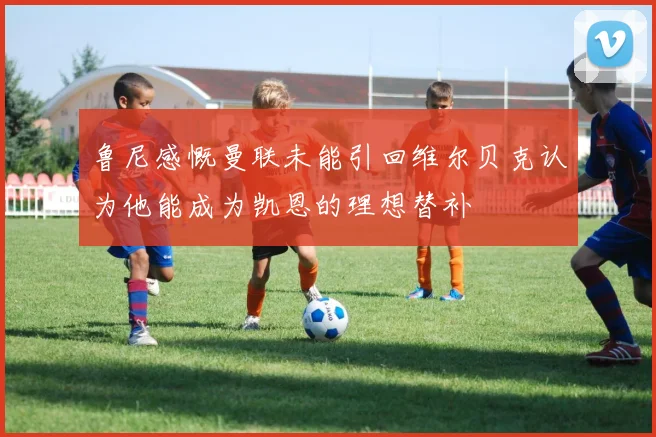 鲁尼感慨曼联未能引回维尔贝克认为他能成为凯恩的理想替补