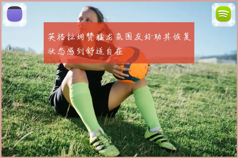 英格拉姆赞猛龙氛围友好助其恢复状态感到舒适自在