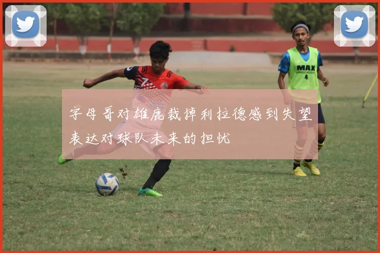 字母哥对雄鹿裁掉利拉德感到失望表达对球队未来的担忧