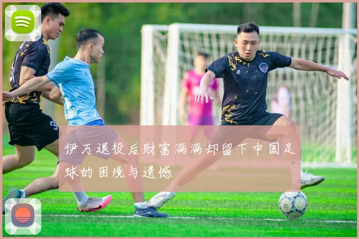 伊万退役后财富满满却留下中国足球的困境与遗憾