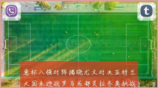 意杯八强对阵揭晓尤文对决亚特兰大国米迎战罗马或都灵拉齐奥挑战博人