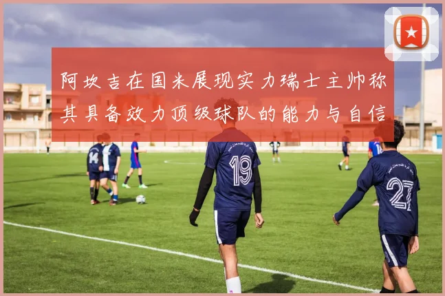 阿坎吉在国米展现实力瑞士主帅称其具备效力顶级球队的能力与自信