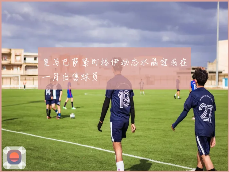 皇马巴萨紧盯格伊动态水晶宫或在一月出售球员