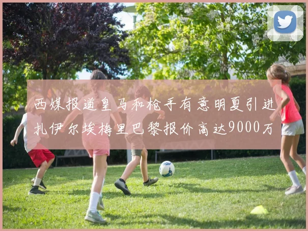 西媒报道皇马和枪手有意明夏引进扎伊尔埃梅里巴黎报价高达9000万欧