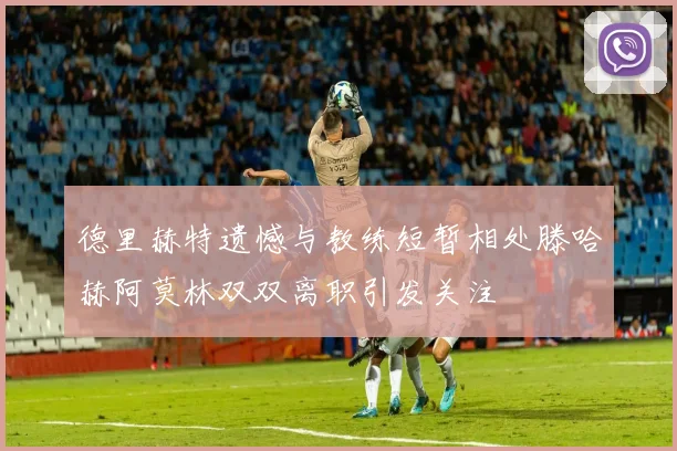 德里赫特遗憾与教练短暂相处滕哈赫阿莫林双双离职引发关注