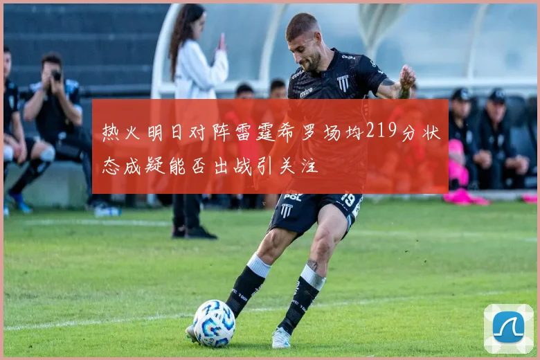 热火明日对阵雷霆希罗场均219分状态成疑能否出战引关注