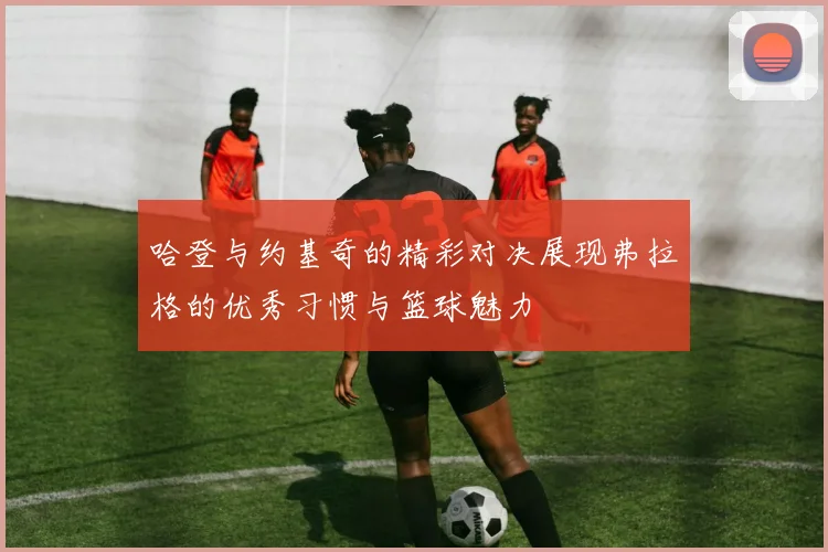 哈登与约基奇的精彩对决展现弗拉格的优秀习惯与篮球魅力