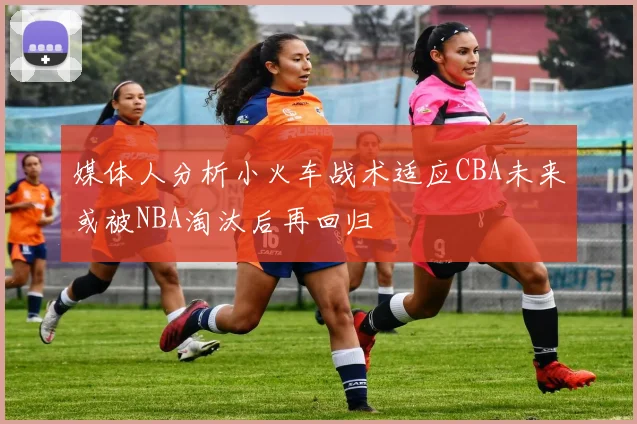 媒体人分析小火车战术适应CBA未来或被NBA淘汰后再回归
