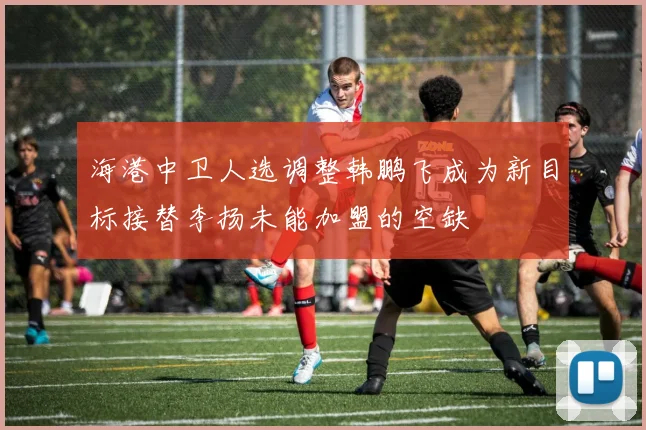 海港中卫人选调整韩鹏飞成为新目标接替李扬未能加盟的空缺