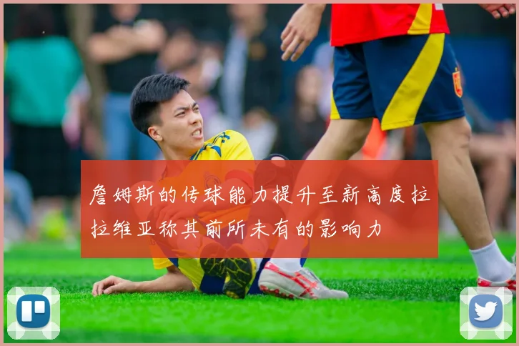 詹姆斯的传球能力提升至新高度拉拉维亚称其前所未有的影响力