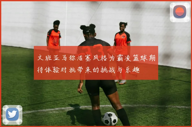 文班亚马称活塞风格为霸凌篮球期待体验对抗带来的挑战与乐趣