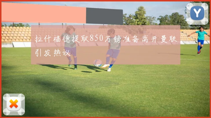 拉什福德提取850万镑准备离开曼联引发热议